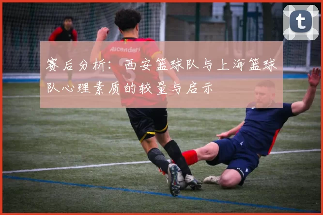 赛后分析：西安篮球队与上海篮球队心理素质的较量与启示