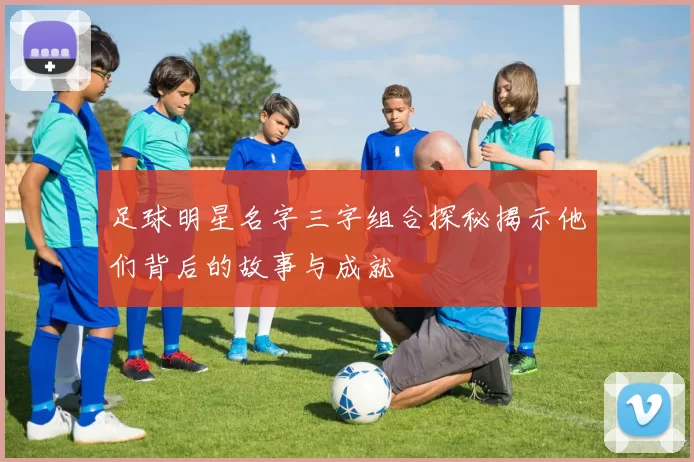 足球明星名字三字组合探秘揭示他们背后的故事与成就