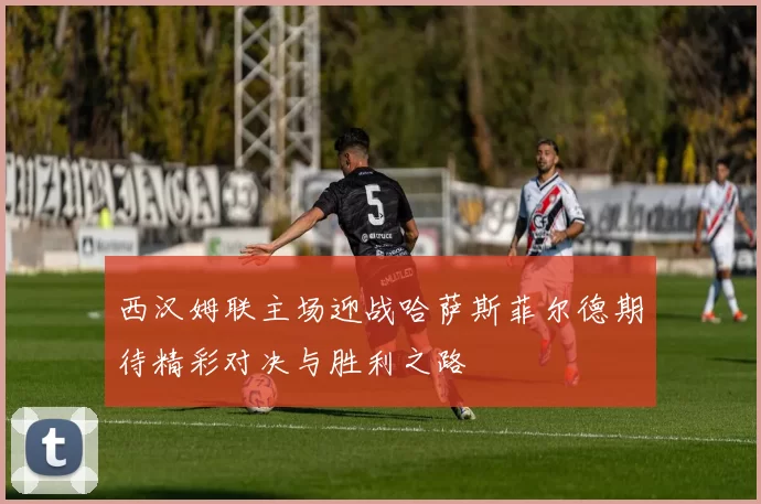 西汉姆联主场迎战哈萨斯菲尔德期待精彩对决与胜利之路