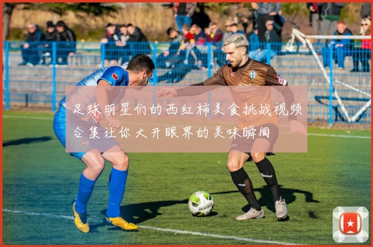足球明星们的西红柿美食挑战视频合集让你大开眼界的美味瞬间