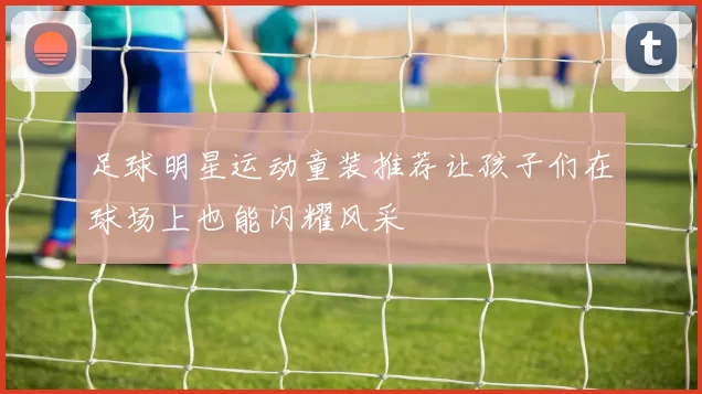 足球明星运动童装推荐让孩子们在球场上也能闪耀风采