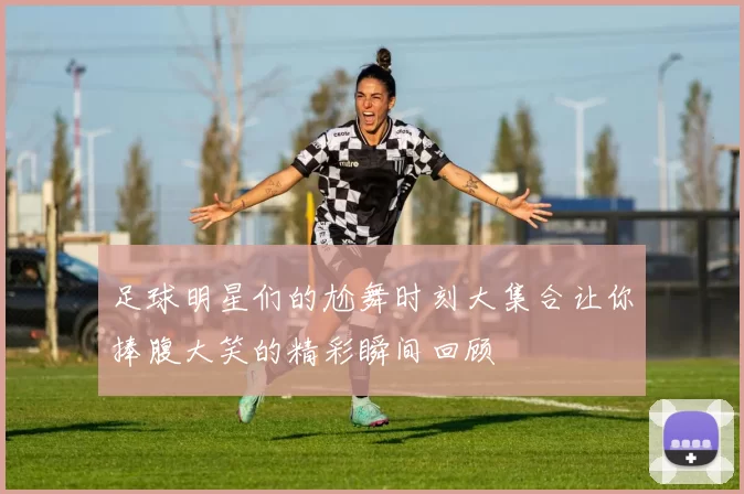 足球明星们的尬舞时刻大集合让你捧腹大笑的精彩瞬间回顾