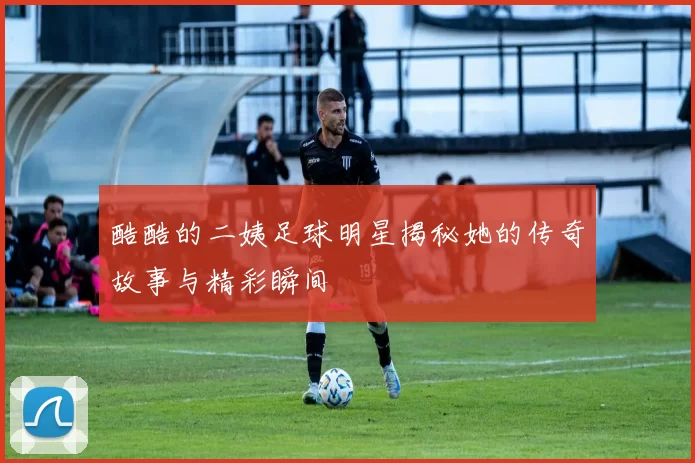 酷酷的二姨足球明星揭秘她的传奇故事与精彩瞬间