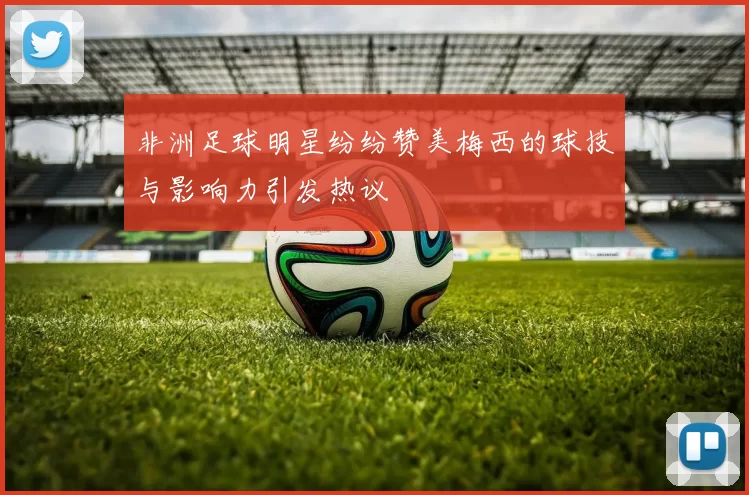 非洲足球明星纷纷赞美梅西的球技与影响力引发热议