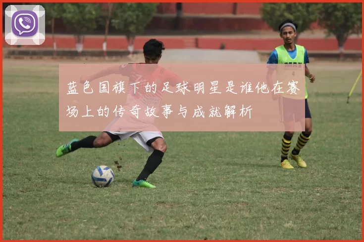 蓝色国旗下的足球明星是谁他在赛场上的传奇故事与成就解析