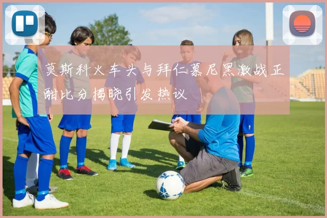 莫斯科火车头与拜仁慕尼黑激战正酣比分揭晓引发热议