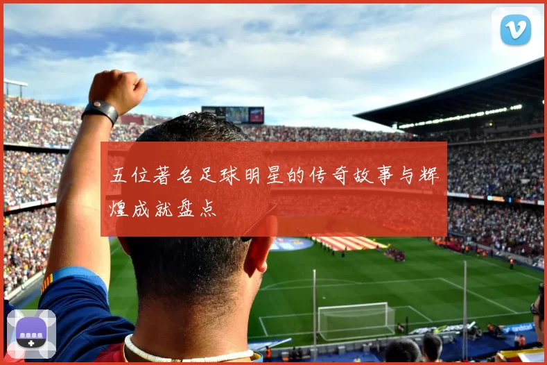 五位著名足球明星的传奇故事与辉煌成就盘点