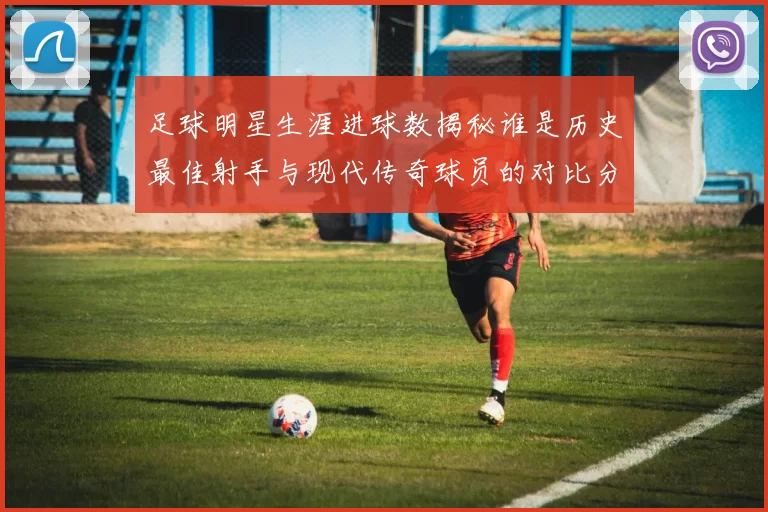 足球明星生涯进球数揭秘谁是历史最佳射手与现代传奇球员的对比分析