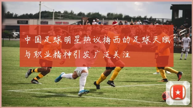 中国足球明星热议梅西的足球天赋与职业精神引发广泛关注