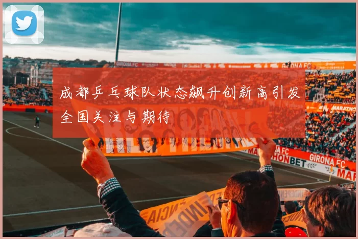 成都乒乓球队状态飙升创新高引发全国关注与期待