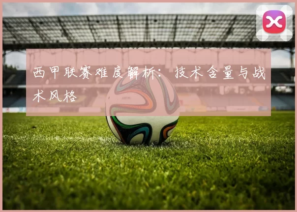 西甲联赛难度解析：技术含量与战术风格