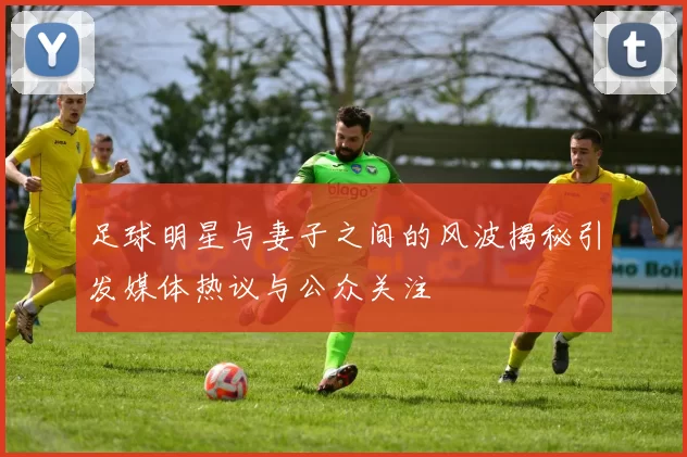 足球明星与妻子之间的风波揭秘引发媒体热议与公众关注