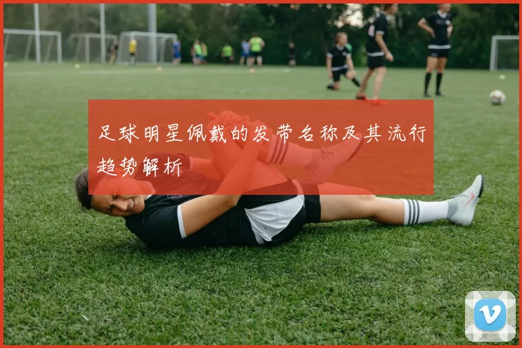 足球明星佩戴的发带名称及其流行趋势解析
