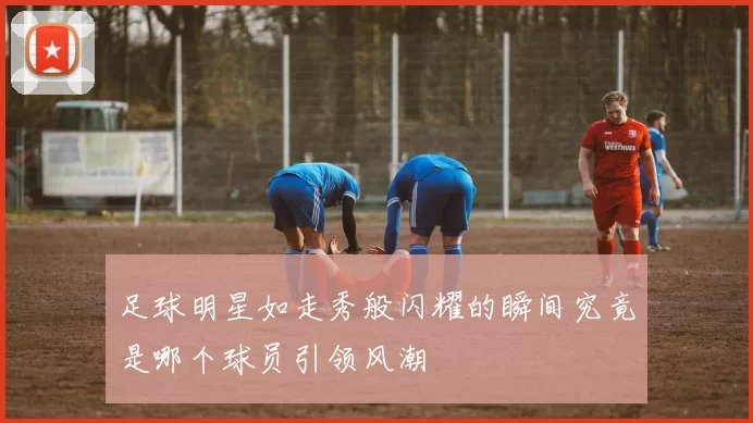 足球明星如走秀般闪耀的瞬间究竟是哪个球员引领风潮
