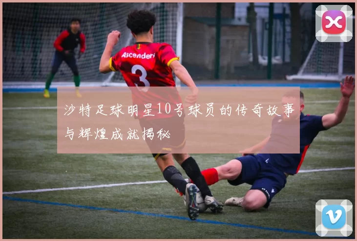 沙特足球明星10号球员的传奇故事与辉煌成就揭秘