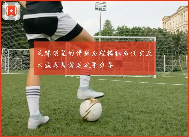 足球明星的情感历程揭秘历任女友大盘点与背后故事分享
