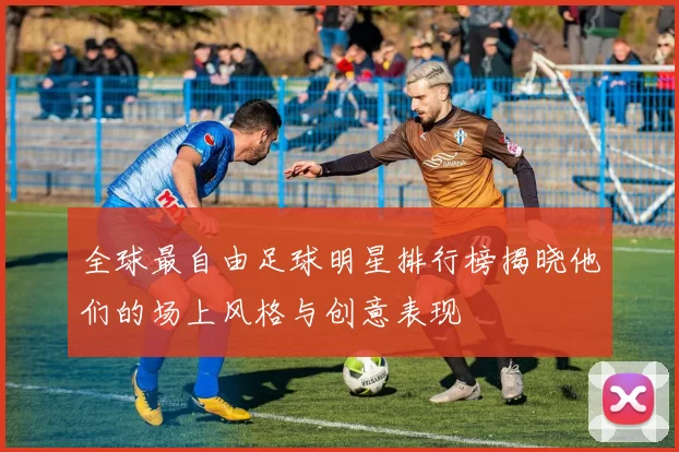 全球最自由足球明星排行榜揭晓他们的场上风格与创意表现