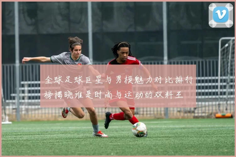 全球足球巨星与男模魅力对比排行榜揭晓谁是时尚与运动的双料王