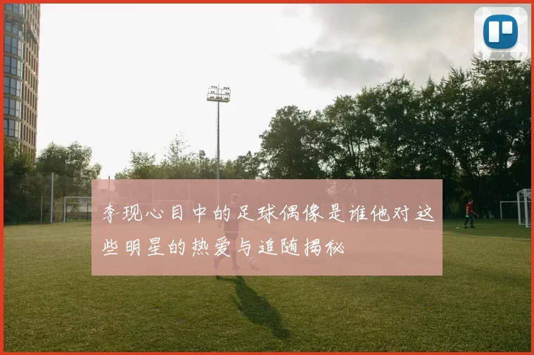 李现心目中的足球偶像是谁他对这些明星的热爱与追随揭秘