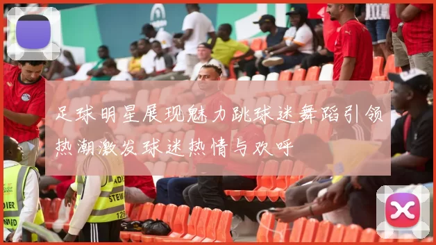 足球明星展现魅力跳球迷舞蹈引领热潮激发球迷热情与欢呼