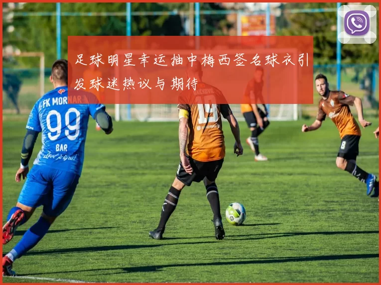 足球明星幸运抽中梅西签名球衣引发球迷热议与期待