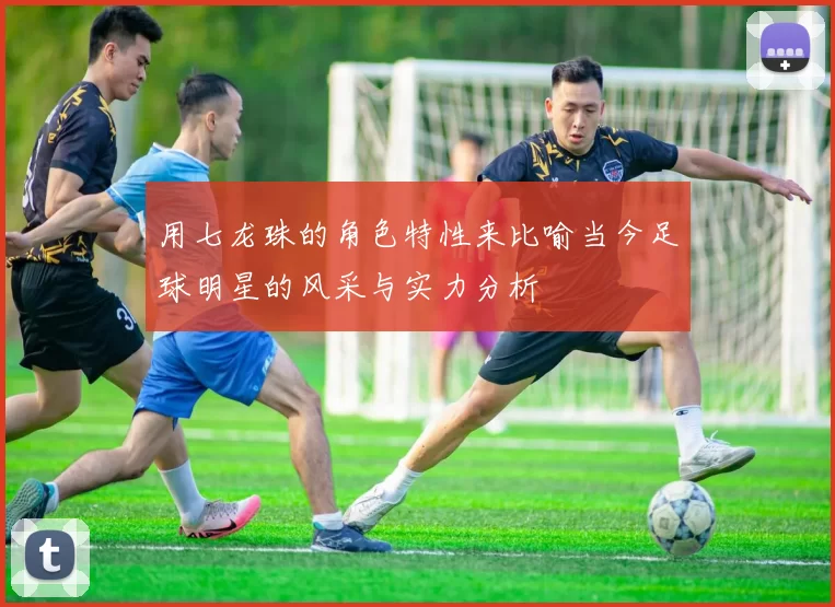 用七龙珠的角色特性来比喻当今足球明星的风采与实力分析