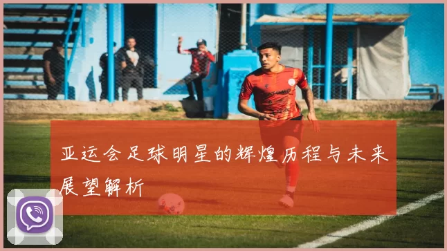 亚运会足球明星的辉煌历程与未来展望解析