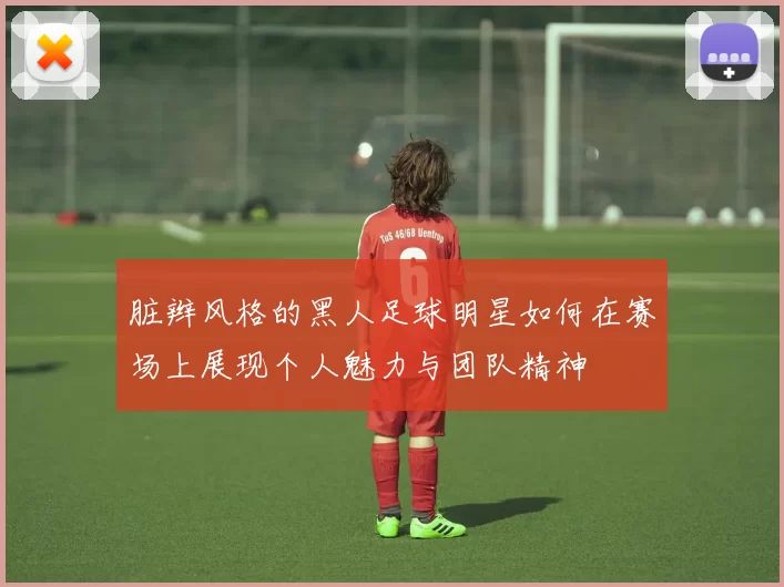 脏辫风格的黑人足球明星如何在赛场上展现个人魅力与团队精神