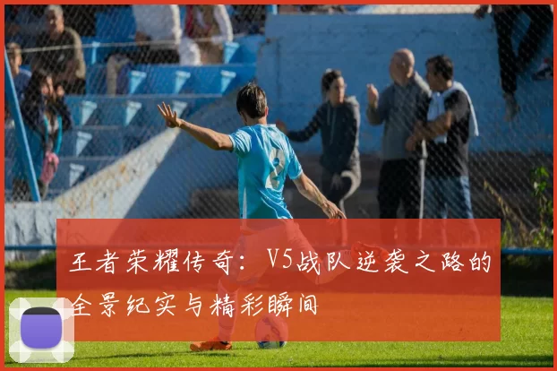 王者荣耀传奇：V5战队逆袭之路的全景纪实与精彩瞬间