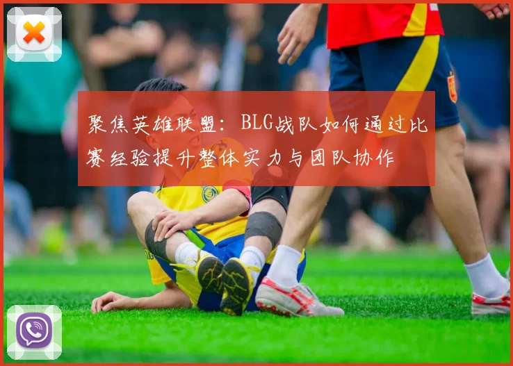 聚焦英雄联盟：BLG战队如何通过比赛经验提升整体实力与团队协作