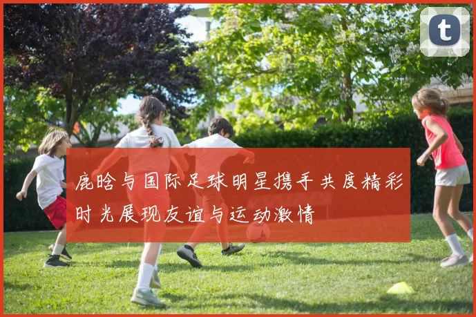 鹿晗与国际足球明星携手共度精彩时光展现友谊与运动激情