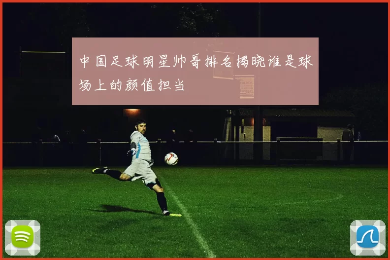 中国足球明星帅哥排名揭晓谁是球场上的颜值担当