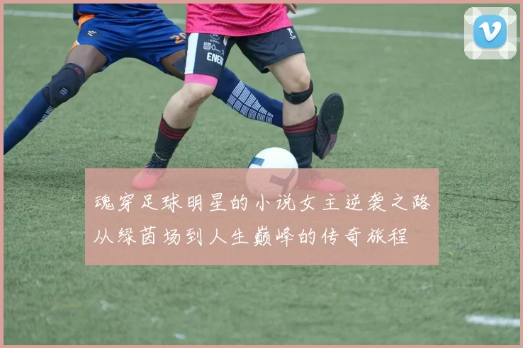 魂穿足球明星的小说女主逆袭之路从绿茵场到人生巅峰的传奇旅程