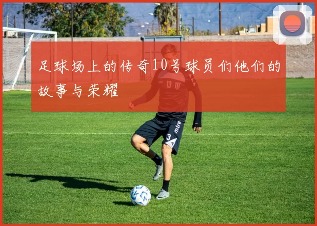 足球场上的传奇10号球员们他们的故事与荣耀