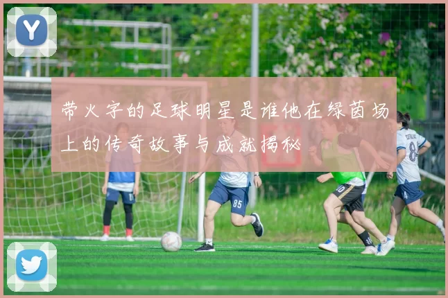带火字的足球明星是谁他在绿茵场上的传奇故事与成就揭秘
