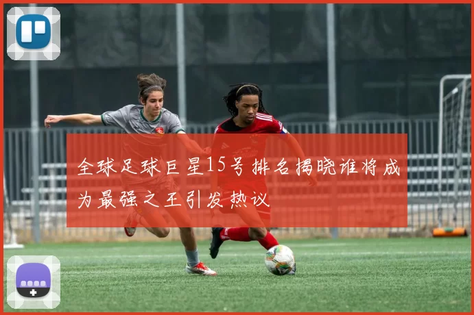 全球足球巨星15号排名揭晓谁将成为最强之王引发热议