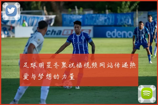 足球明星齐聚祝福视频网站传递热爱与梦想的力量