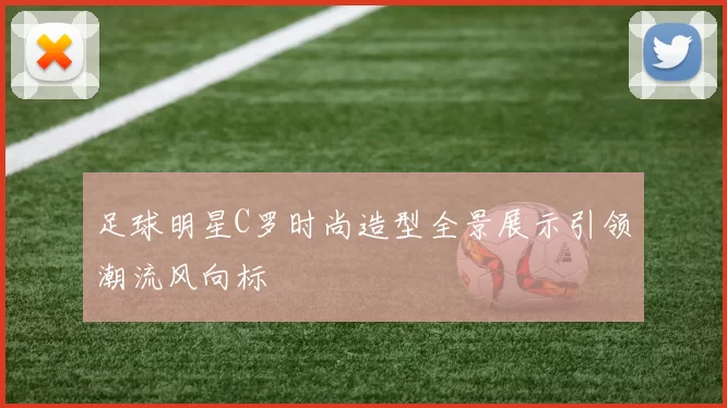 足球明星C罗时尚造型全景展示引领潮流风向标