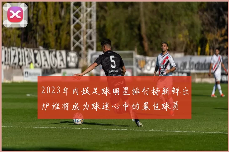 2023年内娱足球明星排行榜新鲜出炉谁将成为球迷心中的最佳球员