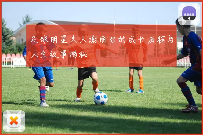 足球明星夫人谢丽尔的成长历程与人生故事揭秘