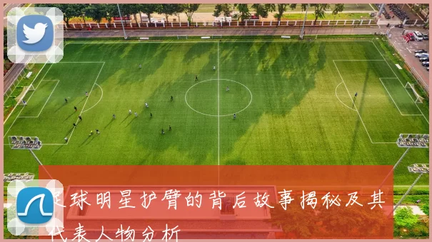 足球明星护臂的背后故事揭秘及其代表人物分析