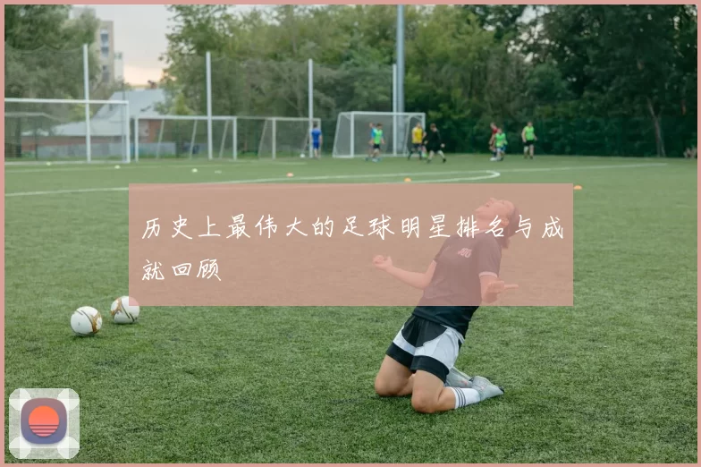 历史上最伟大的足球明星排名与成就回顾