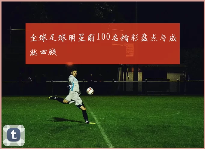全球足球明星前100名精彩盘点与成就回顾