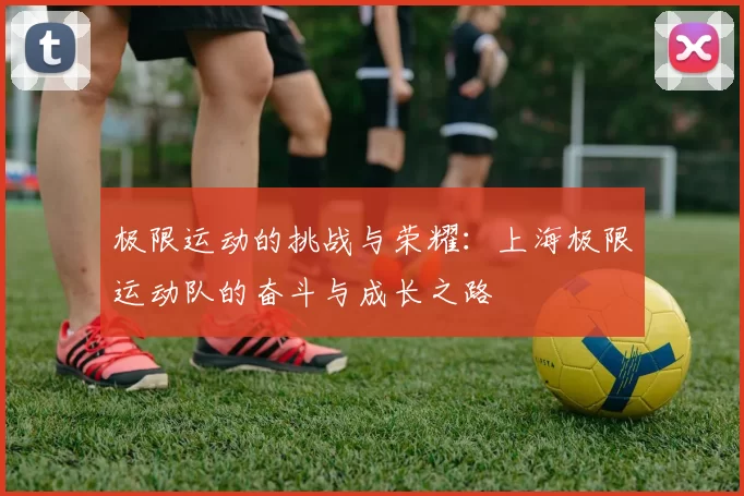 极限运动的挑战与荣耀：上海极限运动队的奋斗与成长之路