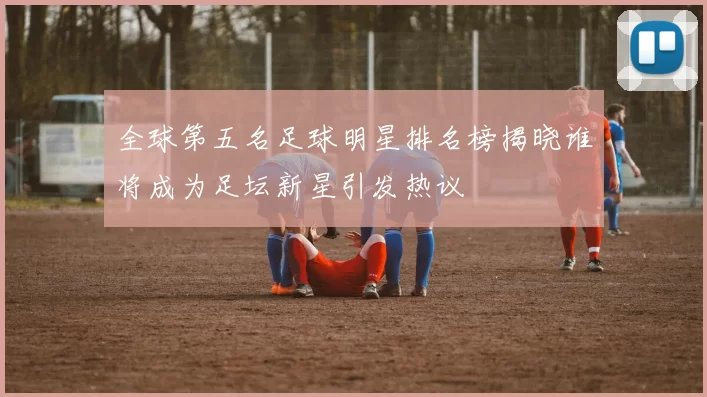 全球第五名足球明星排名榜揭晓谁将成为足坛新星引发热议
