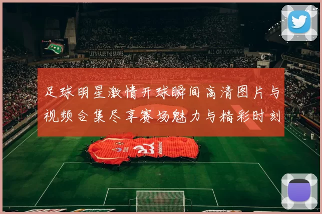 足球明星激情开球瞬间高清图片与视频合集尽享赛场魅力与精彩时刻