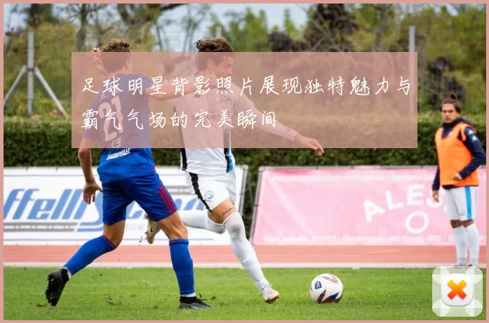足球明星背影照片展现独特魅力与霸气气场的完美瞬间