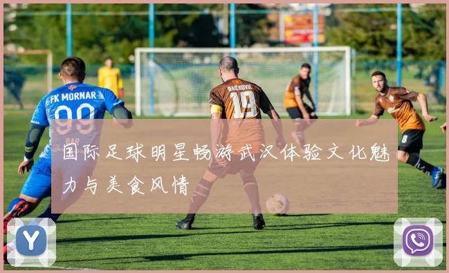 国际足球明星畅游武汉体验文化魅力与美食风情