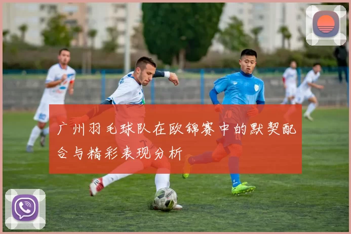 广州羽毛球队在欧锦赛中的默契配合与精彩表现分析