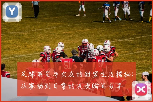 足球明星与女友的甜蜜生活揭秘：从赛场到日常的浪漫瞬间分享